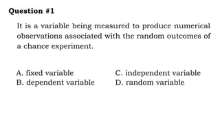 It is a variable being measured to produce numerical
observations associated with the random outcomes of
a chance experiment.
Question #1
A. fixed variable C. independent variable
B. dependent variable D. random variable
 