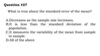 What is true about the standard error of the mean?
Question #27
A.Decreases as the sample size increases.
B.It is less than the standard deviation of the
population.
C.It measures the variability of the mean from sample
to sample.
D.All of the above
 