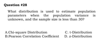 What distribution is used to estimate population
parameters when the population variance is
unknown, and the sample size is less than 30?
Question #28
A.Chi-square Distribution C. t-Distribution
B.Pearson Correlation Coefficient D. z-Distribution
 