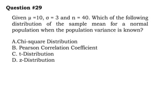 Given µ =10, σ = 3 and n = 40. Which of the following
distribution of the sample mean for a normal
population when the population variance is known?
Question #29
A.Chi-square Distribution
B. Pearson Correlation Coefficient
C. t-Distribution
D. z-Distribution
 