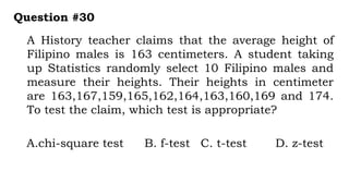 A History teacher claims that the average height of
Filipino males is 163 centimeters. A student taking
up Statistics randomly select 10 Filipino males and
measure their heights. Their heights in centimeter
are 163,167,159,165,162,164,163,160,169 and 174.
To test the claim, which test is appropriate?
Question #30
A.chi-square test B. f-test C. t-test D. z-test
 