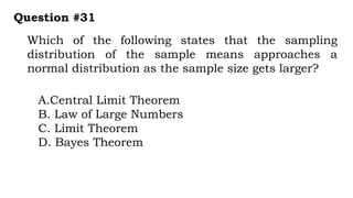 Which of the following states that the sampling
distribution of the sample means approaches a
normal distribution as the sample size gets larger?
Question #31
A.Central Limit Theorem
B. Law of Large Numbers
C. Limit Theorem
D. Bayes Theorem
 