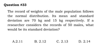 The record of weights of the male population follows
the normal distribution. Its mean and standard
deviation are 70 kg and 15 kg respectively. If a
researcher considers the records of 50 males, what
would be its standard deviation?
Question #33
A.2.11 B. 2.12 C. 2.13 D. 2.14
 