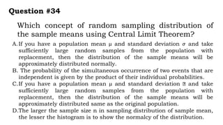 Which concept of random sampling distribution of
the sample means using Central Limit Theorem?
Question #34
A.If you have a population mean µ and standard deviation 𝜎 and take
sufficiently large random samples from the population with
replacement, then the distribution of the sample means will be
approximately distributed normally.
B. The probability of the simultaneous occurrence of two events that are
independent is given by the product of their individual probabilities.
C.If you have a population mean µ and standard deviation and take
sufficiently large random samples from the population with
replacement, then the distribution of the sample means will be
approximately distributed same as the original population.
D.The larger the sample size n in sampling distribution of sample mean,
the lesser the histogram is to show the normalcy of the distribution.
 
