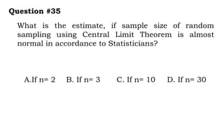 What is the estimate, if sample size of random
sampling using Central Limit Theorem is almost
normal in accordance to Statisticians?
Question #35
A.If n= 2 B. If n= 3 C. If n= 10 D. If n= 30
 