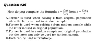 How do you compare the formula 𝑧 =
𝑥−𝜇
𝜎
𝑛
from 𝑧 =
𝑥−𝜇
𝜎
?
Question #36
A.Former is used when solving z from original population
while the latter is used in random sample.
B.Former is used when solving z from random sample while
the latter is used in original population.
C.Former is used in random sample and original population
but the latter can only be used for random sample.
D.Both can be used alternatively.
 