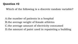 Which of the following is a discrete random variable?
Question #2
A.the number of patients in a hospital
B.the average weight of female athletes
C.the average amount of electricity consumed
D.the amount of paint used in repainting a building
 