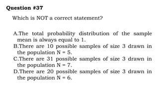 Which is NOT a correct statement?
Question #37
A.The total probability distribution of the sample
mean is always equal to 1.
B.There are 10 possible samples of size 3 drawn in
the population N = 5.
C.There are 31 possible samples of size 3 drawn in
the population N = 7.
D.There are 20 possible samples of size 3 drawn in
the population N = 6.
 