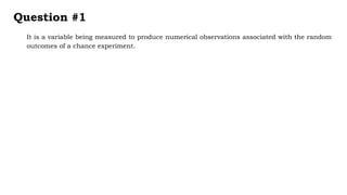 It is a variable being measured to produce numerical observations associated with the random
outcomes of a chance experiment.
Question #1
 
