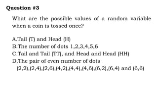 What are the possible values of a random variable
when a coin is tossed once?
Question #3
A.Tail (T) and Head (H)
B.The number of dots 1,2,3,4,5,6
C.Tail and Tail (TT), and Head and Head (HH)
D.The pair of even number of dots
(2,2),(2,4),(2,6),(4,2),(4,4),(4,6),(6,2),(6,4) and (6,6)
 