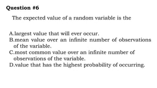 The expected value of a random variable is the
Question #6
A.largest value that will ever occur.
B.mean value over an infinite number of observations
of the variable.
C.most common value over an infinite number of
observations of the variable.
D.value that has the highest probability of occurring.
 