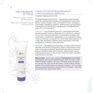 8

      УВЛАЖНЕНИЕ                # 6040 РЕГЕНЕРИРУЮЩАЯ МАСКА
          И УХОД                с омолаживающим эффектом
                                Содержит французскую глину
    Золотой стандарт антивоз-
              растных средств   Регенерирующая маска Natria – специальное косметическое
                                средство, обладающее мощным регенерирующим действием.
Ваше лицо испытывает жажду      Маска глубоко очищает кожу, интенсивно питает, увлажняет,
             24 часа в сутки    стимулирует выработку веществ, необходимых для поддержа-
                                ния нормального биобаланса, возвращает ей здоровый цвет,
                                упругость и эластичность.

                                NatriClayTM: эксклюзивный комплекс с монтмориллонитовой
                                розово-охровой глиной из Франции. Ее особенность заключа-
                                ется в том, что она активизирует естественные резервы всех
                                слоев кожи, способствует выведению из нее токсинов и солей
                                тяжелых металлов, охлаждает ее и восстанавливает ровный тон
                                и текстуру. Активные элементы маски укрепляют клеточные
                                мембраны и липидные структуры кожи.

                                NatriSorbTM: абсорбирующий комплекс, который обеспечивает
                                быстрое вытягивание подкожного жира и загрязнений из пор
                                кожи. Благодаря глубокому проникновению данный комплекс
                                выводит вредные вещества и токсины, обеспечивает выход
                                избыточной жидкости. После маски кожа выглядит здоровой,
                                увлажненной и матовой.

                                Применение: после использования Очищающего геля Natria
                                равномерно нанесите регенерирующую маску на лицо и шею,
                                избегая области вокруг глаз и рта. Оставьте на десять минут
                                или до тех пор, пока она не высохнет, а затем смойте теплой
                                водой. Используйте один или два раза в неделю. Для достиже-
                                ния наилучшего результата используйте в сочетании с другими
                                косметическими средствами Natria.
 