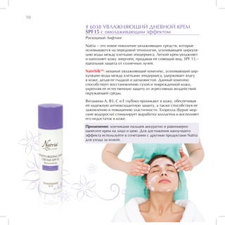 10

     # 6038 УВЛАЖНЯЮЩИЙ ДНЕВНОЙ КРЕМ
     SPF15 с омолаживающим эффектом
     Роскошный Лифтинг

     Natria – это новое поколение увлажняющих средств, которые
     основываются на передовой технологии, усиливающей циркуля-
     цию воды между клетками эпидермиса. Легкий крем увлажняет
     и наполняет кожу энергией, придавая ей сияющий вид. SPF 15 –
     идеальная защита от солнечных лучей.

     NatriSilkTM: мощный увлажняющий комплекс, усиливающий цир-
     куляцию воды между клетками эпидермиса, удерживает влагу
     в коже, делая ее гладкой и шелковистой. Данный комплекс
     способствует восстановлению сухой и поврежденной кожи,
     укрепляя ее естественную защиту от агрессивных воздействий
     окружающей среды.

     Витамины А, В5, С и Е глубоко проникают в кожу, обеспечивая
     ей надежную антиоксидантную защиту, а также способствуя ее
     заживлению и повышению эластичности. Хлорелла (бурые мор-
     ские водоросли) стимулирует выработку коллагена и восполняет
     его недостаток в коже.

     Применение: кончиками пальцев аккуратно и равномерно
     нанесите крем на лицо и шею. Для достижения наилучшего
     эффекта используйте в сочетании с другими продуктами Natria
     для ухода за кожей.
 
