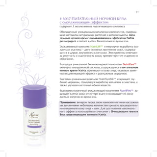 11

# 6037 ПИТАТЕЛЬНЫЙ НОЧНОЙ КРЕМ
с омолаживающим эффектом
содержит 3 эксклюзивных подтягивающих комплекса

Обогащенный уникальным комплексом компонентов, содержа-
щий экстракты натуральных растений и антиоксиданты, пита-
тельный ночной крем с омолаживающим эффектом Natria
регенерирует и питает клетки Вашей кожи во время сна.

Эксклюзивный комплекс NatriLiftTM стимулирует выработку кол-
лагена и эластина – двух основных протеинов кожи, содержа-
щихся в дерме, внутреннем слое кожи. Эти протеины отвечают
за упругость и эластичность кожи, препятствуют ее старению и
обвисанию.

Благодаря уникальной биоинженерной технологии NatriGenTM
молекулы гиалуроновой кислоты, содержащиеся в питательном
ночном креме Natria, проникают в кожу лица, оказывая замет-
ный подтягивающий эффект и разглаживая морщинки.

Еще один уникальный комплекс NatriSynth6TM сокращает глу-
бокие морщины, стимулируя выработку коллагена и эластана, а
также улучшая клеточный обмен веществ.

Высокотехнологичный увлажняющий компонент NatriPlexTM за-
щищает клетки кожи от потери влаги и возвращает ей моло-
дость и энергию во время сна.

Применение: вечером перед сном нанесите мягкими массажны-
ми движениями небольшое количество крема на предваритель-
но очищенную кожу лица и шеи. Для достижения максималь-
ного эффекта используйте в сочетании с Очищающим гелем и
Восстанавливающим тоником Natria.
 