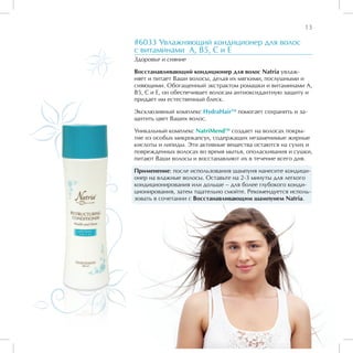 13

#6033 Увлажняющий кондиционер для волос
с витаминами А, В5, С и Е
Здоровье и сияние

Восстанавливающий кондиционер для волос Natria увлаж-
няет и питает Ваши волосы, делая их мягкими, послушными и
сияющими. Обогащенный экстрактом ромашки и витаминами А,
В5, С и Е, он обеспечивает волосам антиоксидантную защиту и
придает им естественный блеск.

Эксклюзивный комплекс HydraHairTM помогает сохранить и за-
щитить цвет Ваших волос.

Уникальный комплекс NatriMendTM создает на волосах покры-
тие из особых микрокапсул, содержащих незаменимые жирные
кислоты и липиды. Эти активные вещества остаются на сухих и
поврежденных волосах во время мытья, ополаскивания и сушки,
питают Ваши волосы и восстанавлиют их в течение всего дня.

Применение: после использования шампуня нанесите кондици-
онер на влажные волосы. Оставьте на 2-3 минуты для легкого
кондиционирования или дольше – для более глубокого конди-
ционирования, затем тщательно смойте. Рекомендуется исполь-
зовать в сочетании с Восстанавливающим шампунем Natria.
 