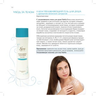 14

     УХОД ЗА ТЕЛОМ   # 6034 УВЛАЖНЯЮЩИЙ ГЕЛЬ ДЛЯ ДУША
                     с ароматом японских цитрусов
                     Бархатная кожа

                     С увлажняющим гелем для душа Natria Ваша кожа окунется в
                     море травяных и растительных экстрактов, которые очищают,
                     увлажняют, защищают и ласкают ее. Сок листьев алоэ и ромаш-
                     ки обладает успокаивающими свойствами, которые ухаживают
                     за сухой, раздраженной кожей, помогая ей восстанавливать
                     влагу. Богатые увлажняющими полисахаридами бурые водорос-
                     ли питают кожу, сохраняют ее молодость и красоту, стимулируя
                     выработку коллагена и восполняя его недостаток в коже.

                     Обогащенная жизненно важными питательными веществами,
                     такими как витамины А, В5, С и Е, уникальная формула продук-
                     та обеспечивает столь необходимую Вашей коже антиоксидант-
                     ную защиту, а также питает кожу, нежно удаляя все загряз-
                     нения. Мягкий гель прекрасно пенится и тщательно очищает
                     кожу, защищая ее от сухости.

                     Применение: нанесите гель на все тело, затем смойте. Для до-
                     стижения наилучшего результата, после купания, используйте
                     Увлажняющее молочко для тела Natria.
 