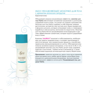 15

#6035 УВЛАЖНЯЮЩЕЕ МОЛОЧКО ДЛЯ ТЕЛА
с ароматом японских цитрусов
Бархатная кожа

Обладающее мощным увлажняющим эффектом, молочко для
тела Natria обеспечивает мгновенное увлажнение и длительное
сохранение влаги в коже, что делает ее гладкой и шелковистой.
Молочко для тела Natria содержит в себе комплекс мощных
растительных экстрактов сока листьев алоэ, бурых водорослей
и физалиса ангулата, которые успокаивают кожу и стимулируют
выработку в ней коллагена, восполняя его недостаток. Молочко
для тела Natria богато увлажняющими полисахаридами и дру-
гими эффективными элементами, которые надолго удерживают
влагу в коже.

Комплекс NatriRichTM включает в себя компоненты, необходи-
мые для защиты здоровой кожи, и ускоряет протекающие в
ней естественные восстановительные процессы, способствуя
правильному функционированию ее клеток. Обогащенное ком-
плексом жизненно важных витаминов, в том числе А, В5, С и Е,
увлажняющее молочко для тела Natria делает кожу здоровой,
упругой и эластичной, глубоко питая и увлажняя ее, а также
обеспечивая надежную антиоксидантную защиту Вашей кожи.

Применение: нанесите молочко на руки и тело после принятия
душа или ванны или в любое другое время, когда Ваша кожа
нуждается в дополнительном увлажнении. Для достижения
максимального эффекта используйте Увлажняющий гель для
душа Natria.
 