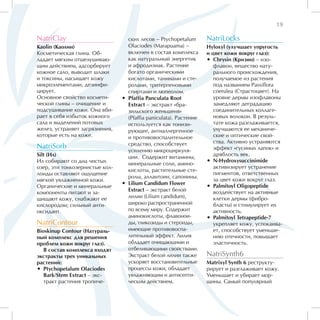 19

NatriClay                          ских лесов – Ptychopetalum       NatriLocks
Kaolin (Каолин)                    Olaciodes (Marapuama) –          Hyloxyl (улучшает упругость
Косметическая глина. Об-           включен в состав комплекса       и цвет кожи вокруг глаз):
ладает мягким отшелушиваю-         как натуральный энергетик        •• Chrysin (Кризин) – изо-
щим действием, адсорбирует         и афродизиак. Растение              флавон, вещество нату-
кожное сало, выводит шлаки         богато органическими                рального происхождения,
и токсины, насыщает кожу           кислотами, танинами и сте-          получаемое из растения
микроэлементами, дезинфи-          ролами, тритерпеновыми              под названием Passiflora
цирует.                            спиртами и люпеолом.                coerulea (Страстоцвет). На
Основное свойство космети-      •• Pfaffia Panculata Root              уровне дермы изофлавоны
ческой глины – очищение и          Extract – экстракт «бра-            замедляют деградацию
подсушивание кожи. Она вби-        зильского женьшеня»                 соединительных коллаге-
рает в себя избыток кожного        (Pfaffia paniculata). Растение      новых волокон. В резуль-
сала и выделений потовых           используется как тонизи-            тате кожа разглаживается,
желез, устраняет загрязнения,      рующее, антиаллергенное             улучшаются ее механиче-
которые есть на коже.              и противовоспалительное             ские и оптические свой-
                                   средство, способствует              ства. Активно устраняются
NatriSorb                                                              эффект «гусиных лапок» и
                                   усилению микроциркуля-
Silt (Ил)                                                              дряблость век.
                                   ции. Содержит витамины,
Ил собирают со дна чистых                                           •• N-Hydroxysuccinimide
                                   минеральные соли, амино-
озер, эти тонкозернистые кол-                                          активизирует устранение
                                   кислоты, растительные сте-
лоиды оставляют ощущение                                               пигментов, ответственных
                                   ролы, аллантоин, сапонины.
мягкой увлажненной кожи.                                               за цвет кожи вокруг глаз.
                                •• Lilium Candidum Flower
Органические и минеральные                                          •• Palmitoyl Oligopeptide
                                   Extract – экстракт белой            воздействует на активные
компоненты питают и за-
щищают кожу, снабжают ее           лилии (Lilium candidum),            клетки дермы (фибро-
кислородом; сильный анти-          широко распространенной             бласты) и стимулирует их
оксидант.                          по всему миру. Содержит             активность.
                                   аминокислоты, флавонои-          •• Palmitoyl Tetrapeptide-7
NatriContour                       ды, гликозиды и стероиды,           укрепляет кожу, успокаива-
Bioskinup Contour (Натураль-       имеющие противовоспа-               ет, способствует уменьше-
ный комплекс для решения           лительный эффект. Лилия             нию отечности, повышает
проблем кожи вокруг глаз).         обладает очищающими и               эластичность.
   В состав комплекса входят       отбеливающими свойствами.
экстракты трех уникальных          Экстракт белой лилии также       NatriSynth6
растений:                          ускоряет восстановительные       Matrixyl Synth 6 реструкту-
•• Ptychopetalum Olaciodes         процессы кожи, обладает          рирует и разглаживает кожу.
   Bark/Stem Extract – экс-        увлажняющим и антисепти-         Уменьшает и убирает мор-
   тракт растения тропиче-         ческим действием.                щины. Самый популярный
 
