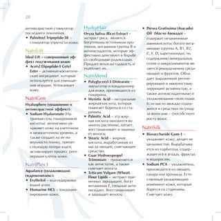 20

антивозрастной стимулятор        HydraHair                         •• Persea Gratissima (Avacado)
последнего поколения.            Oryza Sativa (Rice) Extract –        Oil (Масло Авокадо) –
•• Palmitoyl Tripeptide-38 –     экстракт риса, является              содержит незаменимые
   стимулятор упругости кожи.    богатейшим источником про-           аминокислоты; богато вита-
                                 теинов, витаминов группы В и         минами (группы А, В1, B2,
NatriLift                        антиоксидантов, которые эф-
                                                                      С, Е, D, каротиноиды); по
Ideal Lift – совершенный эф-     фективно действуют в борьбе
                                 со свободными радикалами.            содержанию минеральных
фект подтягивания кожи:                                               солей и микроэлементов яв-
                                 Придает волосам гладкость и
•• Acetyl Dipeptide-1 Cetyl
                                 укрепляет их.                        ляется рекордсменом среди
   Ester – активный косметиче-
                                                                      овощей и фруктов. Обла-
   ский ингредиент, который      NatriMend                            дает выраженной регене-
   используется для уменьше-     •• Polyglyceryl-3 Distearate –
   ния морщин. Успокаивает                                            рирующей и иммуностиму-
                                    эмульгатор и кондиционер
   кожу.                                                              лирующей активностью, а
                                    для кожи, производится из
                                    глицерина.                        также антиоксидантными и
NatriGen                         •• Myristic Acid – натуральная       увлажняющими свойствами.
Hyalusphere (увлажнение и           жирная кислота, которая           Если масло авокадо содер-
антивозрастной эффект):             помогает бороться со ста-         жится в средствах по уходу
                                    рением.                           за волосами – способствует
•• Sodium Hyaluronate (На-
                                 •• Palmitic Acid – эта жир-
   триевая соль гиалуроновой                                          росту волос.
                                    ная кислота находится во
   кислоты) интенсивно ув-          многих растениях, питает,
   лажняет кожу на клеточном        восстанавливает и защища-      NatriSilk
   и межклеточном уровнях, а        ет волосы.                     •• Biosaccharide Gum-1 –
   также создает на ее по-       •• Stearic Acid – жирная             увлажняет кожу, делает ее
   верхности пленку, препят-        кислота, выработанная из
                                                                      шелковистой. Вырабатыва-
   ствующую потере влаги,           масла овощей, смягчающее
                                                                      ется из сорбитола, содер-
   активизирует процесс реге-       средство.
                                 •• Guar Hydroxypropyl                жащегося в ягодах, фруктах
   нерации клеток кожи.
                                    Trimonium – применяется           и водорослях.
NatriPlex3                          как антистатик, а также        •• Sodium PCA – увлажнитель,
                                    смягчает волосы.                  производится из овощей,
Aqualance (увлажняющий
                                 •• Triticum Vulgare (Wheat)          сахара или крахмала. Есте-
гидрокомплекс):                     Flour Lipids – экстракт пше-
•• Erythritol – влагоудержива-                                        ственный увлажняющий
                                    ничных зародышей, богат
   ющий агент.                      витамином Е, сильный анти-        компонент кожи, который
•• Homarine HCL – кондицио-         оксидант. Восстанавливает         борется со старением.
   нирование кожи.                  и защищает волосы.                Смягчает кожу.
 
