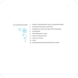 1




СОДЕРЖАНИЕ   2	   NATRIA. ПРИРОДНЫЙ УХОД ЗА ВАШЕЙ КОЖЕЙ.
             3	   НАУЧНЫЙ ПОДХОД К КРАСОТЕ
             4	   ПОЗВОЛЬТЕ СЕБЕ АБСОЛЮТНУЮ РОСКОШЬ
             6	   ОЧИЩЕНИЕ
             8	   УВЛАЖНЕНИЕ И УХОД
             12	 УХОД ЗА ВОЛОСАМИ
             14	 УХОД ЗА ТЕЛОМ
             16	 ГУБЫ
             18	 ИННОВАЦИОННЫЕ КОМПЛЕКСЫ NATRIA
 