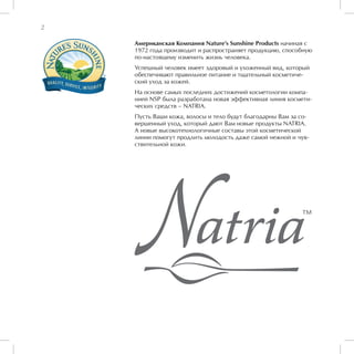 2

    Американская Компания Nature’s Sunshine Products начиная с
    1972 года производит и распространяет продукцию, способную
    по-настоящему изменить жизнь человека.
    Успешный человек имеет здоровый и ухоженный вид, который
    обеспечивают правильное питание и тщательный косметиче-
    ский уход за кожей.
    На основе самых последних достижений косметологии компа-
    нией NSP была разработана новая эффективная линия космети-
    ческих средств – NATRIA.
    Пусть Ваши кожа, волосы и тело будут благодарны Вам за со-
    вершенный уход, который дают Вам новые продукты NATRIA.
    А новые высокотехнологичные составы этой косметической
    линии помогут продлить молодость даже самой нежной и чув-
    ствительной кожи.
 