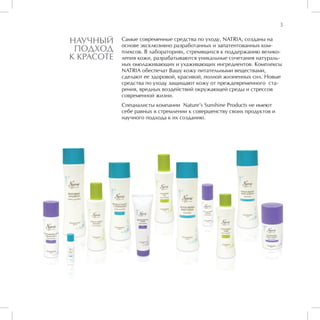 3

НАУЧНЫЙ     Самые современные средства по уходу, NATRIA, созданы на
            основе эксклюзивно разработанных и запатентованных ком-
 ПОДХОД     плексов. В лабораториях, стремящихся к поддержанию велико-
К КРАСОТЕ   лепия кожи, разрабатываются уникальные сочетания натураль-
            ных омолаживающих и ухаживающих ингредиентов. Комплексы
            NATRIA обеспечат Вашу кожу питательными веществами,
            сделают ее здоровой, красивой, полной жизненных сил. Новые
            средства по уходу защищают кожу от преждевременного ста-
            рения, вредных воздействий окружающей среды и стрессов
            современной жизни.
            Специалисты компании Nature’s Sunshine Products не имеют
            себе равных в стремлении к совершенству своих продуктов и
            научного подхода к их созданию.
 