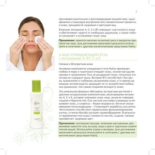 7

противовоспалительное и регенерирующее воздействие, одно-
временно стимулируя внутренние восстановительные процессы
в коже, придавая ей здоровый и цветущий вид.
Комплекс витаминов А, С, Е и В5 повышает эластичность кожи
и обеспечивает защиту от свободных радикалов, а также глубо-
ко увлажняет и успокаивает кожу лица.
Применение: нанесите молочко на ватный диск и аккуратно про-
трите им лицо. Для достижения наилучшего результата исполь-
зуйте в сочетании с другими косметическими средствами Natria.


# 6042 ОЧИЩАЮЩИЙ ГЕЛЬ
с витаминами А, В5, С и Е
Свежая и безупречная кожа
Активные компоненты очищающего геля Natria проникают
глубоко в поры и тщательно очищают кожу, полностью удаляя
макияж и загрязнения. Гель не раздражает кожу, поскольку его
основа не содержит мыла. Витамин В5 способствует быстро-
му заживлению и глубокому увлажнению кожи, в то время как
мощные антиоксиданты защищают ее от воздействия свобод-
ных радикалов, тем самым сохраняя молодость кожи.
Эта уникальная формула обогащена экстрактами растений и
другими натуральными компонентами, включающими витами-
ны А, С и Е, которые освежают кожу лица, делая ее сияющей,
гладкой и бархатистой. Сок листьев алоэ-вера и ромашка успо-
каивают кожу, а хлорелла – бурые водоросли, богатые увлаж-
няющими полисахаридами – стимулирует выработку коллагена.
Энготионеин способствует правильному функционированию
клеток, а гингко-билоба улучшает кровообращение. В результа-
те применения геля кожа становится чистой, гладкой, свежей,
приобретает здоровый цвет.
Применение: кончиками пальцев, нежными массажными дви-
жениями нанесите гель на кожу лица и шеи и тщательно смойте
теплой водой. Используйте утром и вечером. Для достижения
наилучшего результата используйте в сочетании с другими кос-
метическими средствами Natria.
 