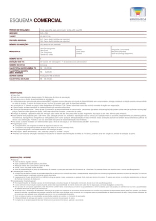PERÍODO DE VEICULAÇÃO 1 mês a escolher pelo patrocinador (entre jul/15 a jun/16)
MERCADO SJC e TAU
TARGET AS ABCDE 18+
PREVISÃO INDIVIDUAL
SJC: Cerca de 6,8 milhões de impactos*
TAU: Cerca de 5,8 milhões de impactos*
NÚMERO DE INSERÇÕES 120, sendo 60 por mercado
MÍDIA BÁSICA
Bom Dia Vanguarda
Bem Estar
Link Vanguarda
Sessão da Tarde
Novela I
Como Será?
Estrelas
Vanguarda Comunidade
Pequenas Empresas
Show de Domingo Vespertino
NÚMERO DE VTs 5
DURAÇÃO DOS VTs 30” (sendo 23” mensagem + 7” de assinatura do patrocinador)
NÚMERO DE COTAS Exclusiva
VALOR TOTAL DA COTA (MÍDIA TV) R$	121.672,00
VALOR TOTAL DA COTA
(MÍDIA INTERNET)
R$	4.200,00
OUTROS CUSTOS Produção/VT R$ 22.500,00
VALOR TOTAL DO PLANO R$	148.372,00
OBSERVAÇÕES:
⿎⿎ Preço fixo;
⿎⿎ Prazo de comercialização desse projeto: 30 dias antes do início da veiculação;
⿎⿎ Reservamo-nos o direito de exclusividade na veiculação;
⿎⿎ A mídia básica será administrada pela emissora (MKT) e poderá ocorrer alteração em virtude da disponibilidade, sem comprometer a entrega, mantendo a relação previsto versus exibido
no total do projeto. O acerto de contas dar-se-á no final do projeto, pelo total de inserções exibidas;
⿎⿎ A produção do VT deverá ser paga à vista diretamente à Produtora 7 DB Filmes. Sobre este custo não incidirá comissão de agência e negociação;
⿎⿎ O patrocinador terá exclusividade do material (filme) nos mercados adquiridos;
⿎⿎ A produção da assinatura de 7” (texto de até 12 palavras) é de responsabilidade do patrocinador. Lembramos que essas caracterizações não podem conter menção a ofertas e promoções/
preços, tanto em vídeo quanto em áudio, conforme manual de Formatos Comerciais da Globo;
⿎⿎ Entrega do material: a assinatura deve ser entregue pelo cliente até dez dias úteis antes da data da primeira veiculação ou em data definida pela emissora;
⿎⿎ Esse material será produzido pela 7 DB Filmes para utilização privada e é proibida a reprodução total ou parcial, por qualquer meio ou processo, especialmente por sistemas gráficos,
microfílmicos, reprográficos, fonográficos e videográficos, bem como qualquer alteração/edição em seu conteúdo. Essas proibições aplicam-se também às características gráficas da
obra e à sua editoração. Proibido o uso não autorizado sob pena de responsabilização dos infratores;
⿎⿎ Pós-venda: o cliente receberá um relatório/vídeo após o final da veiculação, a ser desenvolvido pelo MKT da emissora;
⿎⿎ Programação Local:
—— O programa Bom Dia Vanguarda é exibido de segunda à sexta às 7h10;
—— O programa Link Vanguarda é exibido de segunda à sexta às 12h e aos sábados 12h20;
—— O programa Vanguarda Comunidade é exibido aos domingos às 6h50;
⿎⿎ Fonte: Ibope - Media Workstation - São José dos Campos e Taubaté - nov/14;
⿎⿎ *Previsão com base na simulação realizada em 30/abr/15 no Sistema de Informações de Mídia da TV Globo, podendo variar em função do período de exibição do plano.
OBSERVAÇÕES - INTERNET
⿎⿎ Material:
—— Insert de Marca: logotipo vetorial
—— Super Leaderboard: 970x90 pixels e peso 80kb
—— Retângulo médio: 300 x 250 pixels e peso de 40kb.
—— DHTML: 300 x 250 pixels e peso de 40kb.
—— Prazo de implementação: A partir do recebimento do material, o prazo para a entrada dos formatos é de 3 dias úteis. Os materiais devem ser enviados para o e-mail opec@vanguarda.tv.
⿎⿎ Considerações Globo.com
—— A Globo.com se reserva o direito de proceder alterações na estrutura do conteúdo dos sites, e, eventualmente, substituições nos formatos originalmente previstos no plano de inserções. Em nenhum
caso haverá prejuízo na entrega comercial para o anunciante.
—— A assinatura do PI pelo ANUNCIANTE ou AGÊNCIA obriga as partes e seus sucessores, a qualquer título, tanto aos termos do próprio PI quanto aos termos e condições estabelecidos no Manual
de Práticas Comerciais da Globo.com.
⿎⿎ Considerações Projeto Especial
—— Para especificações de material e prazos de implementação, consulte a Equipe de Operações Comerciais através do e-mail opec@vanguarda.tv.
—— Custos estimados de produção orçados à parte, sendo total responsabilidade do cliente. Sobre este valor não há negociação, comissão da agência e descontos.
—— Por se tratar de um estudo exploratório, este documento contém ideias e conceitos que ilustram as possibilidades a serem avaliadas para este projeto, se valendo dos recursos e possibilidades
da internet dentro de um plano de comunicação.
—— De acordo com a sinalização de interesse e adequação do projeto aos objetivos do anunciante, faz-se necessária a consulta aos envolvidos e responsáveis pelo(s) site(s) em questão, que devem
aprovar e autorizar o andamento da proposta comercial final, bem como analisar, orçar e estimar um cronograma para as possibilidades de desenvolvimento da ação. Esse processo necessita de
um prazo para ser realizado a ser estipulado de acordo com a complexidade do projeto.
—— Tanto os preços, quanto as propriedades apresentadas poderão ser revistos no momento da aprovação.
—— A disponibilidade de entrega está sujeita à consulta no momento da aprovação do plano.
—— A criação de um projeto especial deve ser firmada sob a parceria entre veículo, agência e anunciante.
ESQUEMA COMERCIAL
 