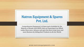 Natron Equipment & Spares
Pvt. Ltd.
Comprehensive Equipment's & Spare parts Available for the
Majority of Brands with NESPL they are Exporting it too Which
makes them more. Advance and open the doors to get more and
more Business by Selling their Products in all over World.
w w w. n a t r o n e q u i p m e n t s . c o m
 