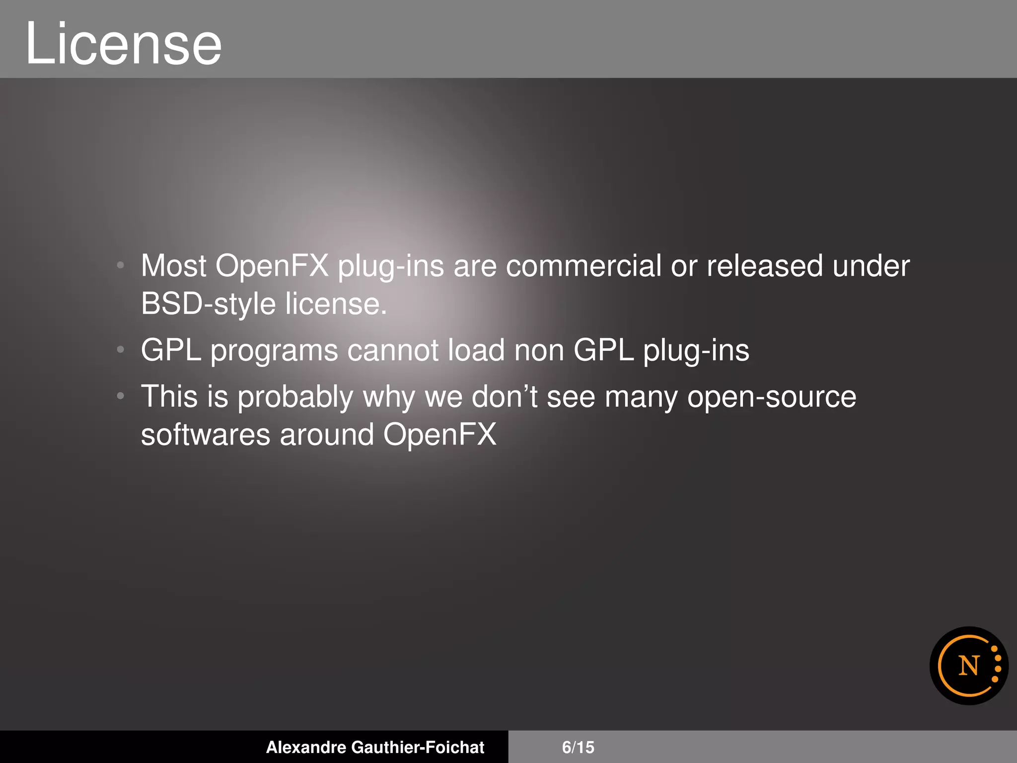 License
• Most OpenFX plug-ins are commercial or released under
BSD-style license.
• GPL programs cannot load non GPL plug-ins
• This is probably why we don’t see many open-source
softwares around OpenFX
Alexandre Gauthier-Foichat 6/15
 