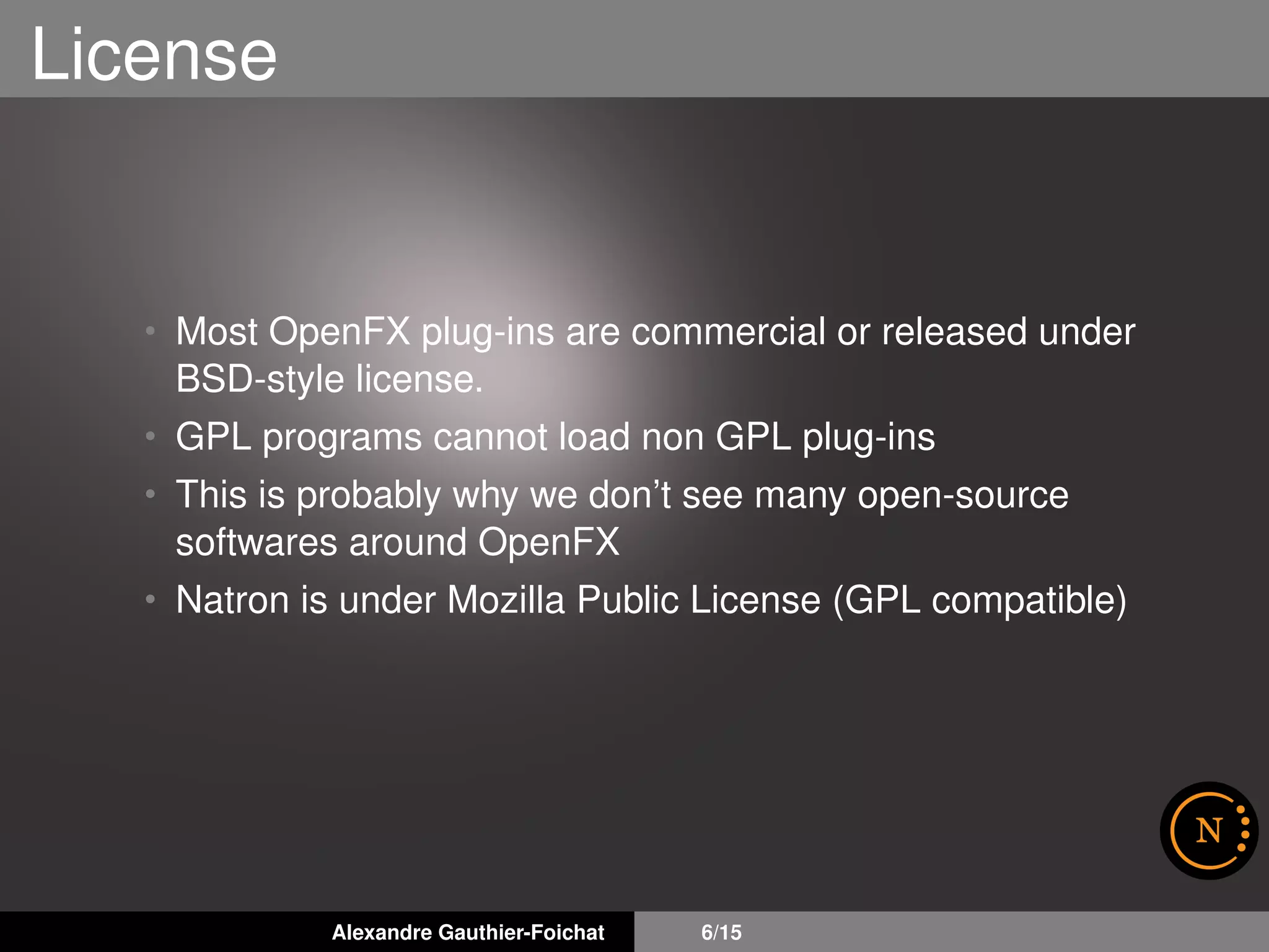License
• Most OpenFX plug-ins are commercial or released under
BSD-style license.
• GPL programs cannot load non GPL plug-ins
• This is probably why we don’t see many open-source
softwares around OpenFX
• Natron is under Mozilla Public License (GPL compatible)
Alexandre Gauthier-Foichat 6/15
 