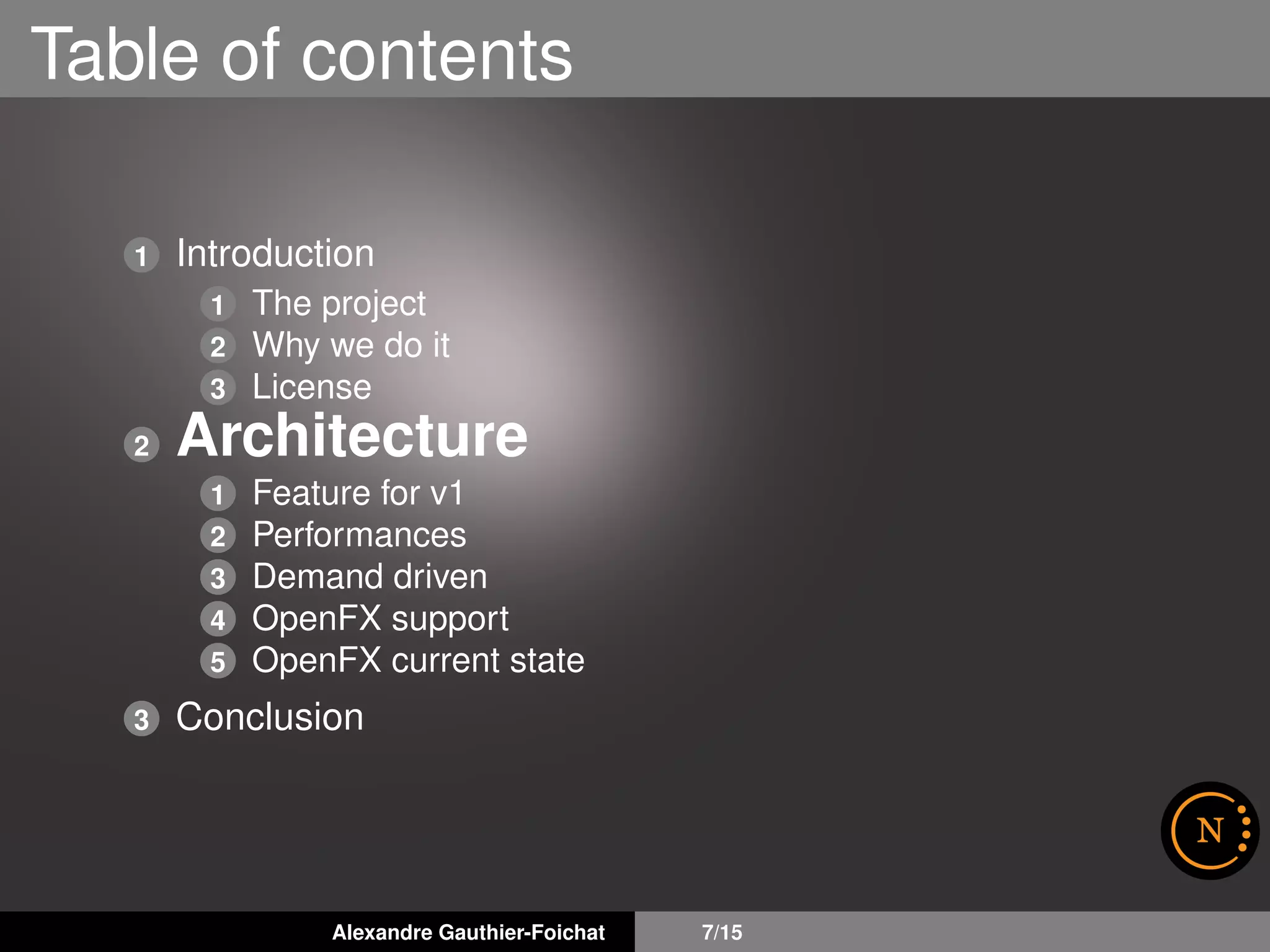Table of contents
1 Introduction
1 The project
2 Why we do it
3 License
2 Architecture
1 Feature for v1
2 Performances
3 Demand driven
4 OpenFX support
5 OpenFX current state
3 Conclusion
Alexandre Gauthier-Foichat 7/15
 