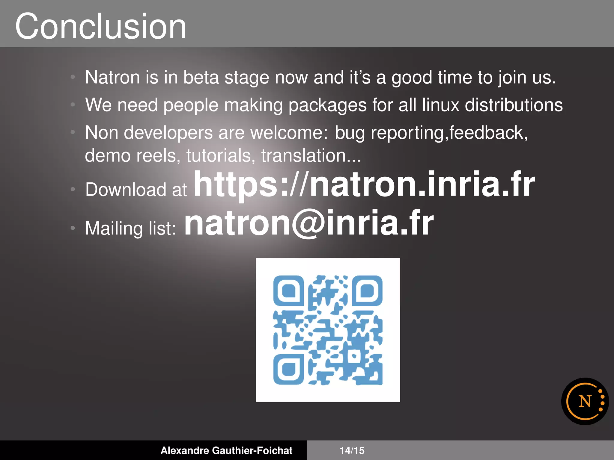 Conclusion
• Natron is in beta stage now and it’s a good time to join us.
• We need people making packages for all linux distributions
• Non developers are welcome: bug reporting,feedback,
demo reels, tutorials, translation...
• Download at https://natron.inria.fr
• Mailing list: natron@inria.fr
Alexandre Gauthier-Foichat 14/15
 