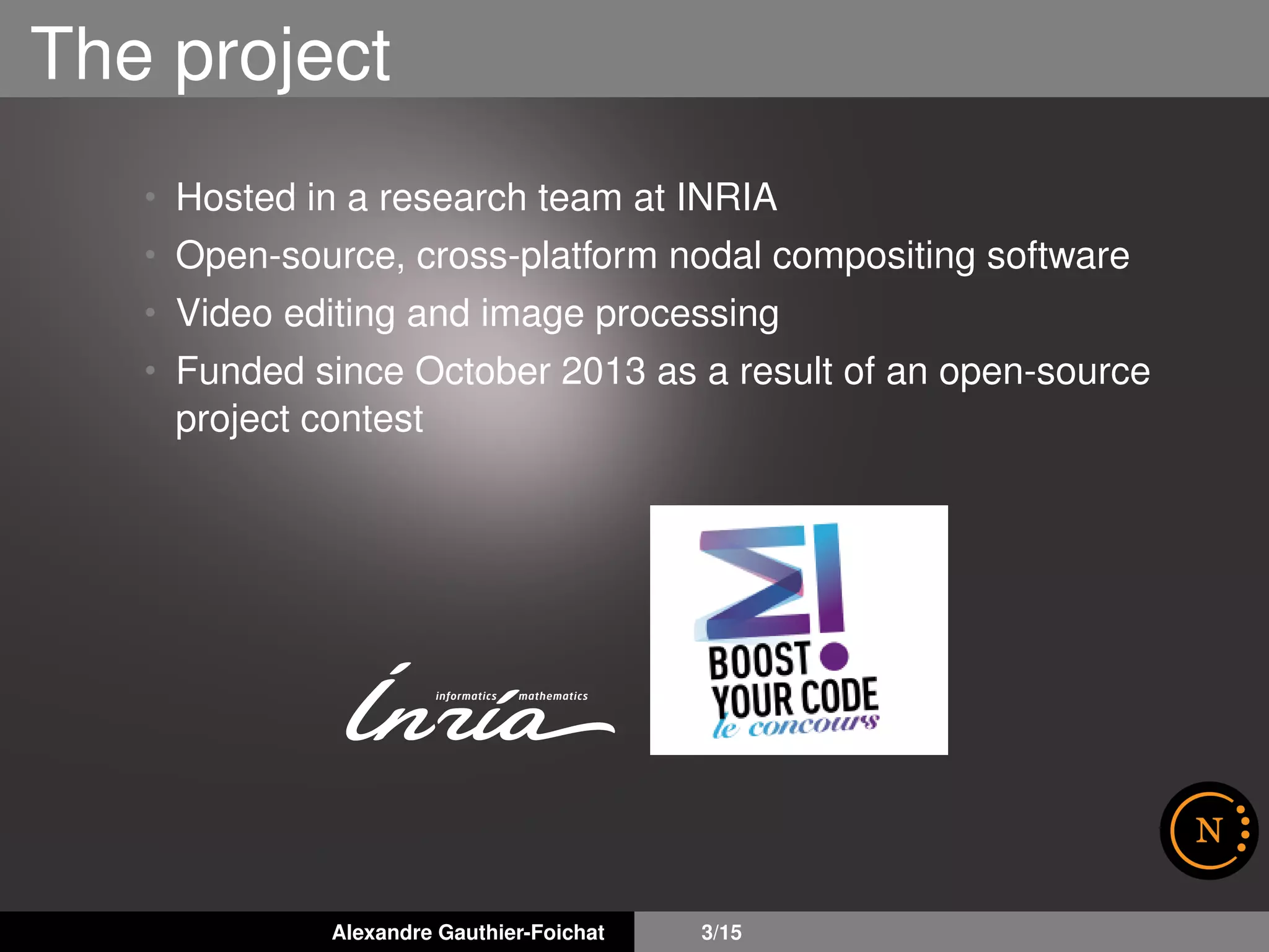 The project
• Hosted in a research team at INRIA
• Open-source, cross-platform nodal compositing software
• Video editing and image processing
• Funded since October 2013 as a result of an open-source
project contest
Alexandre Gauthier-Foichat 3/15
 