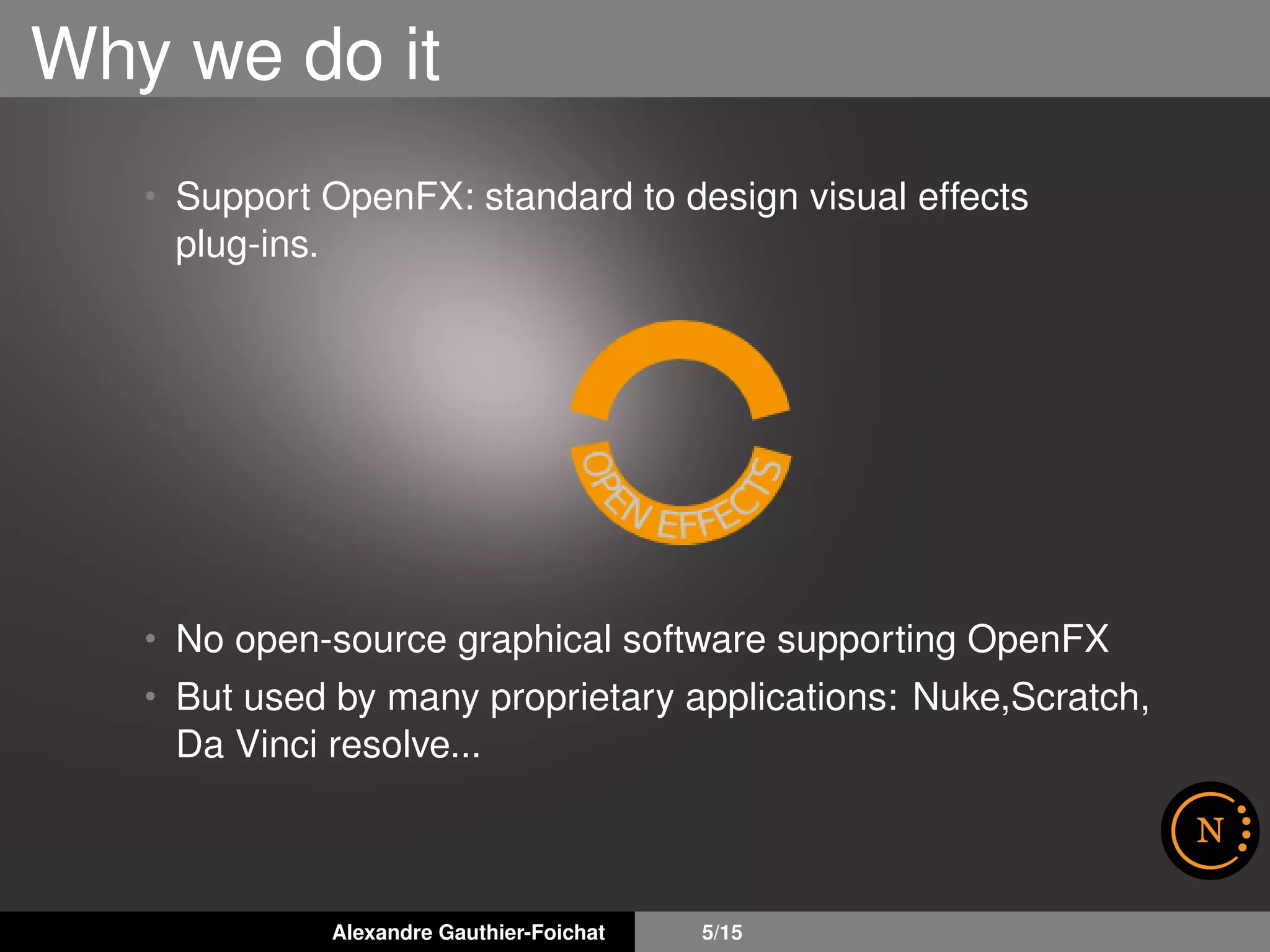 Why we do it
• Support OpenFX: standard to design visual effects
plug-ins.
• No open-source graphical software supporting OpenFX
• But used by many proprietary applications: Nuke,Scratch,
Da Vinci resolve...
Alexandre Gauthier-Foichat 5/15
 