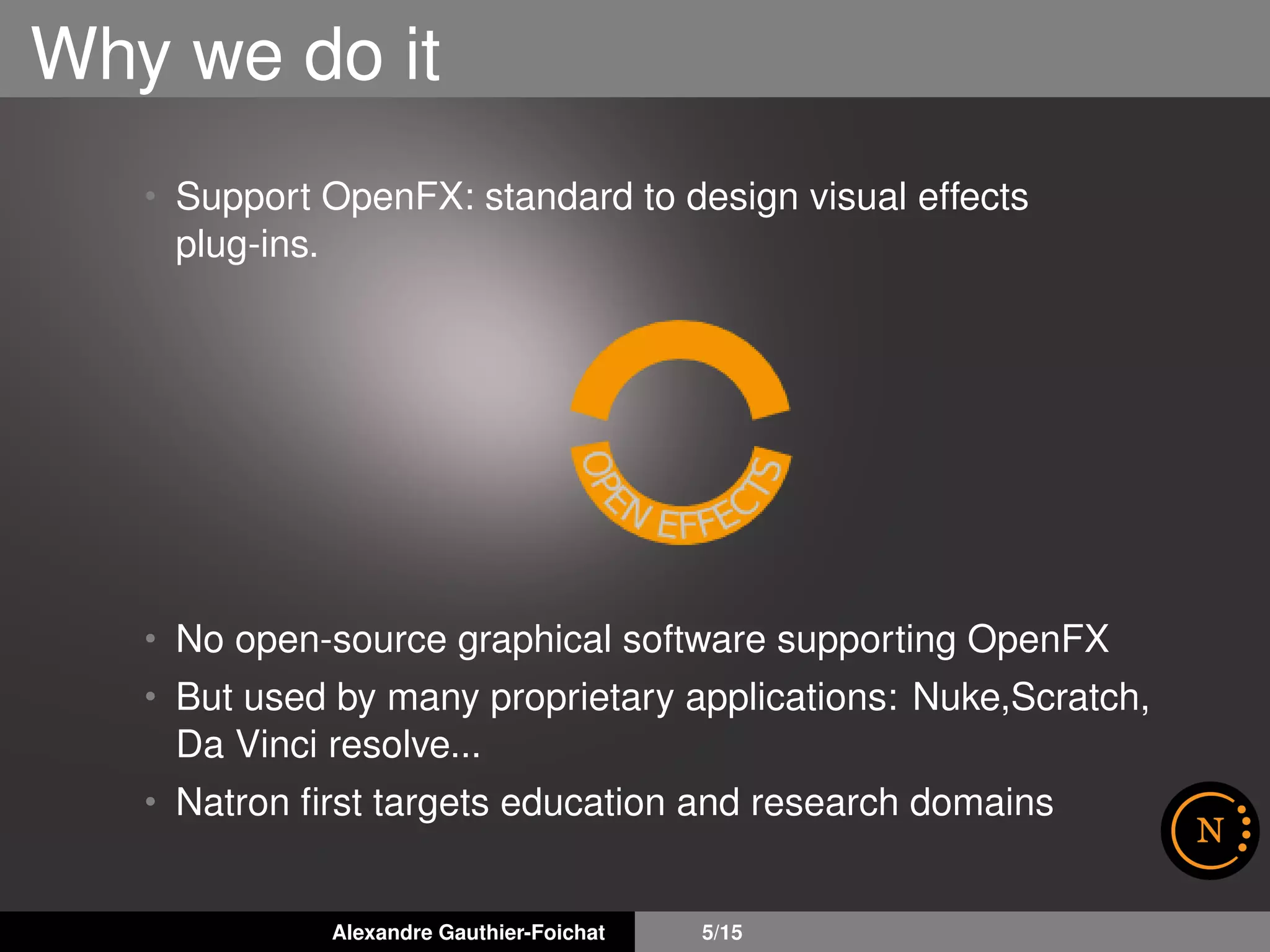 Why we do it
• Support OpenFX: standard to design visual effects
plug-ins.
• No open-source graphical software supporting OpenFX
• But used by many proprietary applications: Nuke,Scratch,
Da Vinci resolve...
• Natron ﬁrst targets education and research domains
Alexandre Gauthier-Foichat 5/15
 