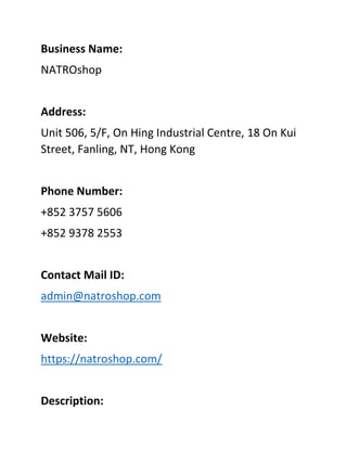 Business Name:
NATROshop
Address:
Unit 506, 5/F, On Hing Industrial Centre, 18 On Kui
Street, Fanling, NT, Hong Kong
Phone Number:
+852 3757 5606
+852 9378 2553
Contact Mail ID:
admin@natroshop.com
Website:
https://natroshop.com/
Description:
 