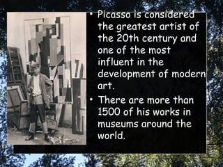 Picasso is considered the greatest artist of the 20th century and one of the most influent in the development of modern art. There are more than 1500 of his works in museums around the world. 