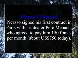 Picasso's First Job Picasso signed his first contract in Paris with art dealer Pere Menach, who agreed to pay him 150 francs per month (about US$750 today).   