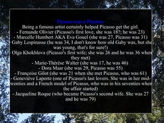 Picasso was a Playboy Being a famous artist certainly helped Picasso get the girl. - Fernande Olivier (Picasso's first love, she was 18?; he was 23) - Marcelle Humbert AKA Eva Gouel (she was 27, Picasso was 31) - Gaby Lespinasse (he was 34, I don't know how old Gaby was, but she was young, that's for sure!) - Olga Khokhlova (Picasso's first wife; she was 26 and he was 36 when they met) - Marie-Thérèse Walter (she was 17, he was 46)  - Dora Maar (she was 29, Picasso was 55) - Françoise Gilot (she was 21 when she met Picasso, who was 61) - Geneviève Laporte (one of Picasso's last lovers. She was in her mid-twenties and a French model of Picasso, who was in his seventies when the affair started) - Jacqueline Roque (who became Picasso's second wife. She was 27 and he was 79) 