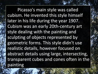 Picasso's main style was called cubism. He invented this style himself later in his life during the year 1907. Cubism was an early 20th-century art style dealing with the painting and sculpting of objects represented by geometric forms. This style didn't use realistic details, however focused on abstract details using large, intersecting, transparent cubes and cones often in the painting 