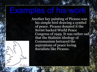 Examples of his work Another key painting of Picasso was his simple bird drawing a symbol of peace. Picasso donated it the Soviet backed World Peace Congress of 1949. It was rather sad that the Stalinist ideology of Communism betrayed the aspirations of peace loving Socialists like Picasso. 