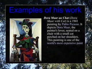 Examples of his work Dora Maar au Chat  ( Dora Maar with Cat ) is a 1941 painting by  Pablo Picasso . It depicts  Dora Maar , the painter's lover, seated on a chair with a small cat perched on her shoulders. This painting is one of the  world's most expensive paintings . 