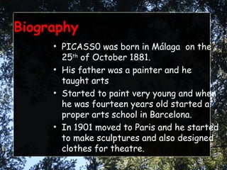 Biography PICASS0 was born in Málaga  on the 25 th  of October 1881. His father was a painter and he taught arts Started to paint very young and when he was fourteen years old started a proper arts school in Barcelona. In 1901 moved to Paris and he started to make sculptures and also designed clothes for theatre. 