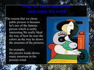 Why we chose this artist  and enjoy his work The reason that we chose pablo picasso is because he's one of the famous person which is really interesting.We really liked the way of how he uses the colors an the way he draws the structure of the pictures.   for example: this picture kinda shows many emotions in the persons mind. 