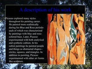 A description of his work Picasso explored many styles throughout his painting career. He painted more realistically during his Blue and Rose periods- each of which was characterized by paintings with blue and rose-colored hues. Later, Picasso experimented with both analytical and synthetic cubism. In his cubist paintings he painted people and things as abstracted shapes-- circles, squares, and triangles. In addition to painting, Picasso experimented with other art forms like sculpture.  