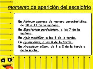 momento de aparición del escalofrío
En Natrum aparece de manera característica
de 10 a 11 de la mañana.
En Eupatorium perfoliatum, a las 7 de la
mañana.
En Apis mellífica, a las 3 de la tarde.
En Lycopodium, a las 4 de la tarde.
En Arsenicum album, de 1 a 2 de la tarde o
de la noche.
 