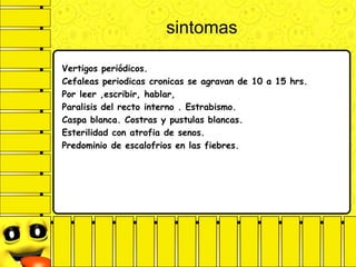sintomas
Vertigos periódicos.
Cefaleas periodicas cronicas se agravan de 10 a 15 hrs.
Por leer ,escribir, hablar,
Paralisis del recto interno . Estrabismo.
Caspa blanca. Costras y pustulas blancas.
Esterilidad con atrofia de senos.
Predominio de escalofrios en las fiebres.
 