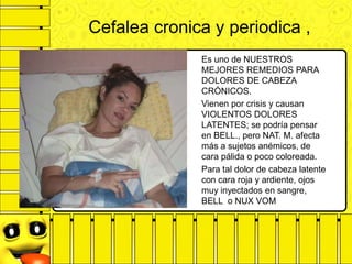 Cefalea cronica y periodica ,
Es uno de NUESTROS
MEJORES REMEDIOS PARA
DOLORES DE CABEZA
CRÓNICOS.
Vienen por crisis y causan
VIOLENTOS DOLORES
LATENTES; se podría pensar
en BELL., pero NAT. M. afecta
más a sujetos anémicos, de
cara pálida o poco coloreada.
Para tal dolor de cabeza latente
con cara roja y ardiente, ojos
muy inyectados en sangre,
BELL o NUX VOM
 
