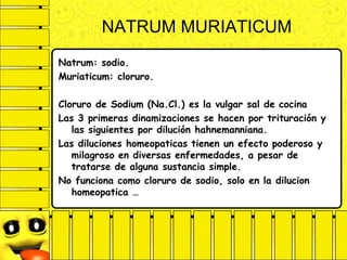 NATRUM MURIATICUM
Natrum: sodio.
Muriaticum: cloruro.
Cloruro de Sodium (Na.Cl.) es la vulgar sal de cocina
Las 3 primeras dinamizaciones se hacen por trituración y
las siguientes por dilución hahnemanniana.
Las diluciones homeopaticas tienen un efecto poderoso y
milagroso en diversas enfermedades, a pesar de
tratarse de alguna sustancia simple.
No funciona como cloruro de sodio, solo en la dilucion
homeopatica …
 